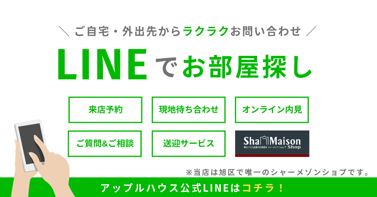 LINEでお部屋探し
ご自宅・外出先からラクラクお問い合わせ
来店予約
現地待ち合わせ
オンライン内見
ご質問＆ご相談
送迎サービス
※当店は旭区で唯一のシャーメゾンショプです。
アップルハウス公式LINEはコチラ！